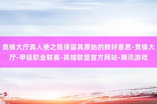 竞猜大厅真人使之既保留其原始的鲜好意思-竞猜大厅-甲级职业联赛-英雄联盟官方网站-腾讯游戏