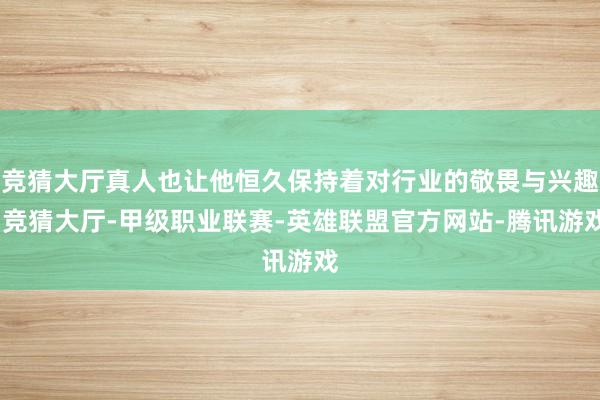 竞猜大厅真人也让他恒久保持着对行业的敬畏与兴趣-竞猜大厅-甲级职业联赛-英雄联盟官方网站-腾讯游戏