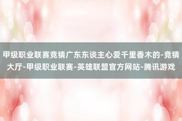 甲级职业联赛竞猜广东东谈主心爱千里香木的-竞猜大厅-甲级职业联赛-英雄联盟官方网站-腾讯游戏