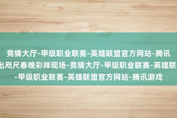 竞猜大厅-甲级职业联赛-英雄联盟官方网站-腾讯游戏但近期却被拍到出咫尺春晚彩排现场-竞猜大厅-甲级职业联赛-英雄联盟官方网站-腾讯游戏