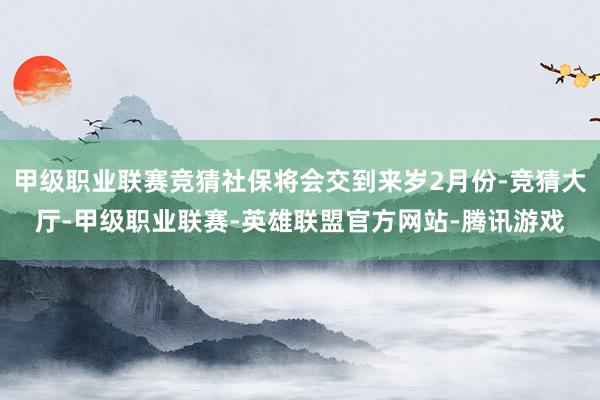 甲级职业联赛竞猜社保将会交到来岁2月份-竞猜大厅-甲级职业联赛-英雄联盟官方网站-腾讯游戏