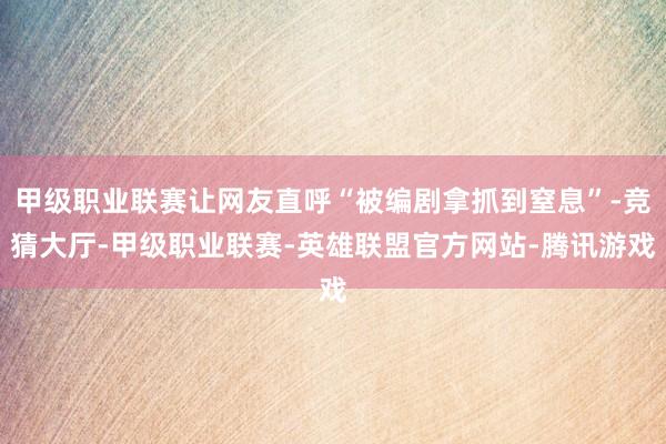 甲级职业联赛让网友直呼“被编剧拿抓到窒息”-竞猜大厅-甲级职业联赛-英雄联盟官方网站-腾讯游戏