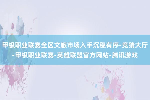 甲级职业联赛全区文旅市场入手沉稳有序-竞猜大厅-甲级职业联赛-英雄联盟官方网站-腾讯游戏