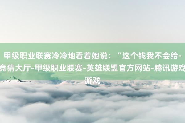 甲级职业联赛冷冷地看着她说:“这个钱我不会给-竞猜大厅-甲级职业联赛-英雄联盟官方网站-腾讯游戏