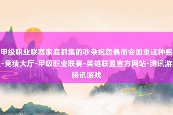 甲级职业联赛家庭都集的吵杂抱怨偶而会加重这种感受-竞猜大厅-甲级职业联赛-英雄联盟官方网站-腾讯游戏