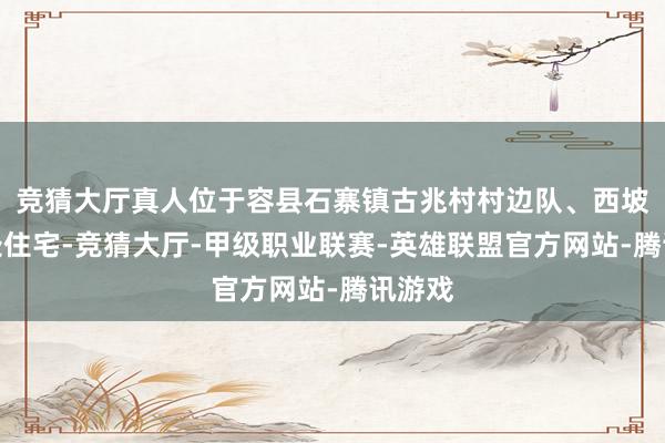竞猜大厅真人位于容县石寨镇古兆村村边队、西坡队两处住宅-竞猜大厅-甲级职业联赛-英雄联盟官方网站-腾讯游戏