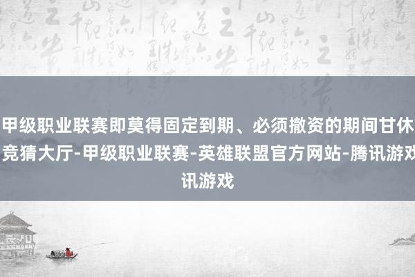 甲级职业联赛即莫得固定到期、必须撤资的期间甘休-竞猜大厅-甲级职业联赛-英雄联盟官方网站-腾讯游戏