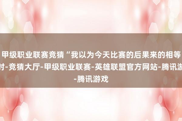甲级职业联赛竞猜“我以为今天比赛的后果来的相等到时-竞猜大厅-甲级职业联赛-英雄联盟官方网站-腾讯游戏