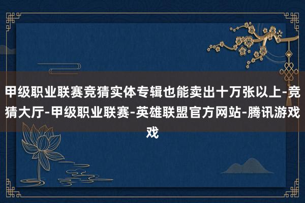 甲级职业联赛竞猜实体专辑也能卖出十万张以上-竞猜大厅-甲级职业联赛-英雄联盟官方网站-腾讯游戏