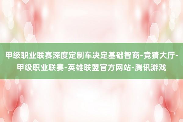 甲级职业联赛深度定制车决定基础智商-竞猜大厅-甲级职业联赛-英雄联盟官方网站-腾讯游戏