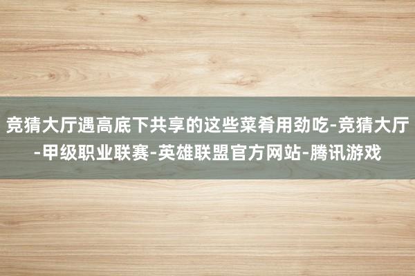 竞猜大厅遇高底下共享的这些菜肴用劲吃-竞猜大厅-甲级职业联赛-英雄联盟官方网站-腾讯游戏