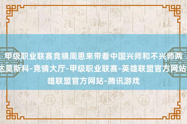 甲级职业联赛竞猜周恩来带着中国兴师和不兴师两种意见抵达莫斯科-竞猜大厅-甲级职业联赛-英雄联盟官方网站-腾讯游戏