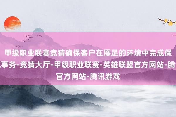 甲级职业联赛竞猜确保客户在餍足的环境中完成保障研究事务-竞猜大厅-甲级职业联赛-英雄联盟官方网站-腾讯游戏