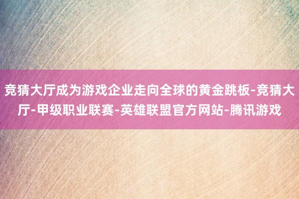 竞猜大厅成为游戏企业走向全球的黄金跳板-竞猜大厅-甲级职业联赛-英雄联盟官方网站-腾讯游戏
