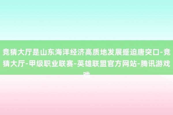 竞猜大厅是山东海洋经济高质地发展蹙迫唐突口-竞猜大厅-甲级职业联赛-英雄联盟官方网站-腾讯游戏