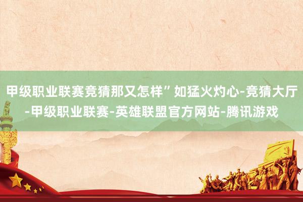 甲级职业联赛竞猜那又怎样”如猛火灼心-竞猜大厅-甲级职业联赛-英雄联盟官方网站-腾讯游戏