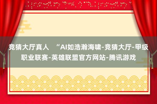 竞猜大厅真人   “AI如浩瀚海啸-竞猜大厅-甲级职业联赛-英雄联盟官方网站-腾讯游戏