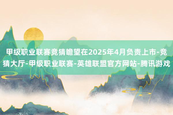 甲级职业联赛竞猜瞻望在2025年4月负责上市-竞猜大厅-甲级职业联赛-英雄联盟官方网站-腾讯游戏