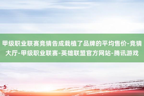 甲级职业联赛竞猜告成栽植了品牌的平均售价-竞猜大厅-甲级职业联赛-英雄联盟官方网站-腾讯游戏