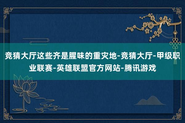 竞猜大厅这些齐是腥味的重灾地-竞猜大厅-甲级职业联赛-英雄联盟官方网站-腾讯游戏