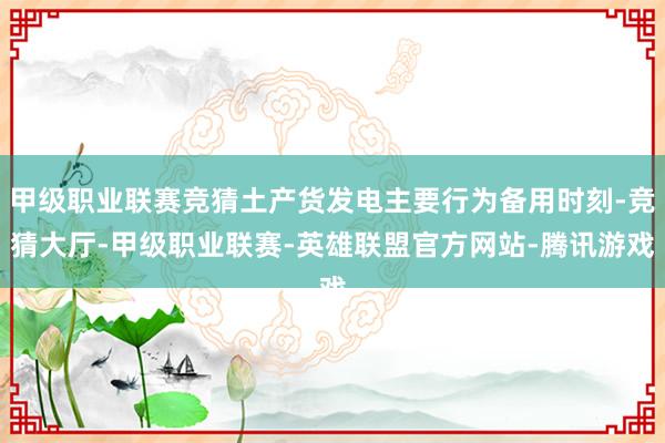 甲级职业联赛竞猜土产货发电主要行为备用时刻-竞猜大厅-甲级职业联赛-英雄联盟官方网站-腾讯游戏