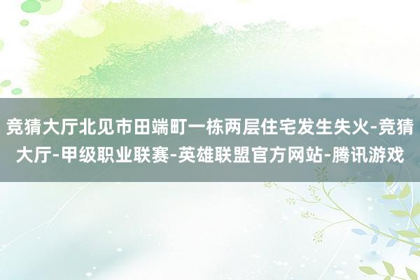 竞猜大厅北见市田端町一栋两层住宅发生失火-竞猜大厅-甲级职业联赛-英雄联盟官方网站-腾讯游戏