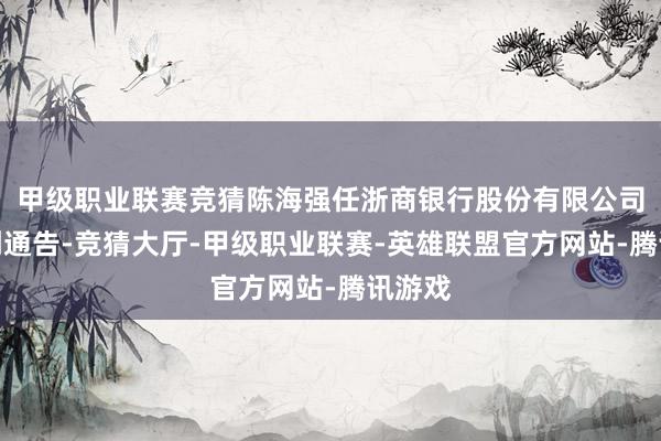甲级职业联赛竞猜陈海强任浙商银行股份有限公司党委副通告-竞猜大厅-甲级职业联赛-英雄联盟官方网站-腾讯游戏