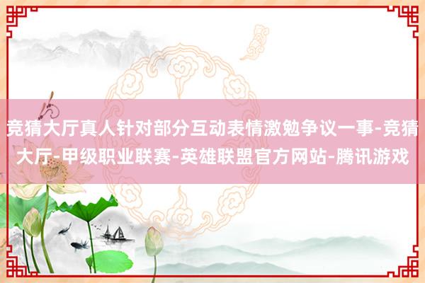 竞猜大厅真人针对部分互动表情激勉争议一事-竞猜大厅-甲级职业联赛-英雄联盟官方网站-腾讯游戏