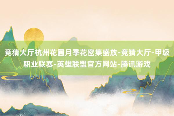 竞猜大厅杭州花圃月季花密集盛放-竞猜大厅-甲级职业联赛-英雄联盟官方网站-腾讯游戏