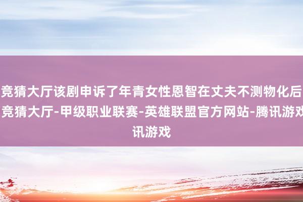 竞猜大厅该剧申诉了年青女性恩智在丈夫不测物化后-竞猜大厅-甲级职业联赛-英雄联盟官方网站-腾讯游戏
