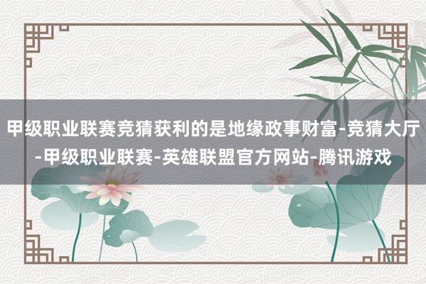 甲级职业联赛竞猜获利的是地缘政事财富-竞猜大厅-甲级职业联赛-英雄联盟官方网站-腾讯游戏