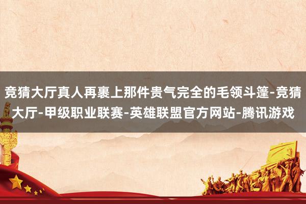 竞猜大厅真人再裹上那件贵气完全的毛领斗篷-竞猜大厅-甲级职业联赛-英雄联盟官方网站-腾讯游戏