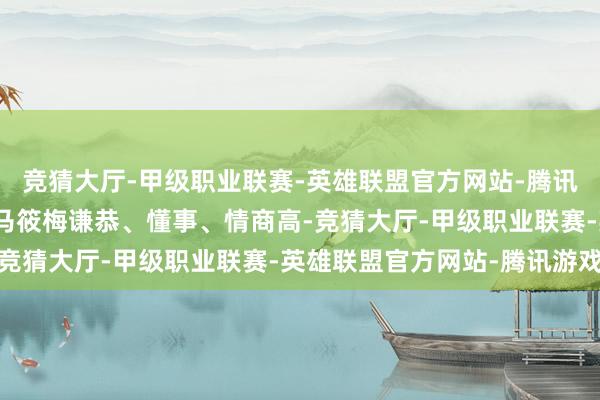 竞猜大厅-甲级职业联赛-英雄联盟官方网站-腾讯游戏当年各人王人以为马筱梅谦恭、懂事、情商高-竞猜大厅-甲级职业联赛-英雄联盟官方网站-腾讯游戏