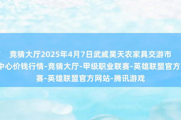 竞猜大厅2025年4月7日武威昊天农家具交游市集暨仓储物流中心价钱行情-竞猜大厅-甲级职业联赛-英雄联盟官方网站-腾讯游戏