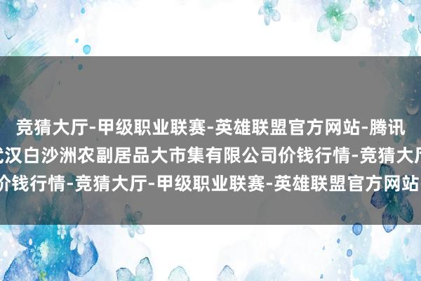 竞猜大厅-甲级职业联赛-英雄联盟官方网站-腾讯游戏2025年4月7日武汉白沙洲农副居品大市集有限公司价钱行情-竞猜大厅-甲级职业联赛-英雄联盟官方网站-腾讯游戏