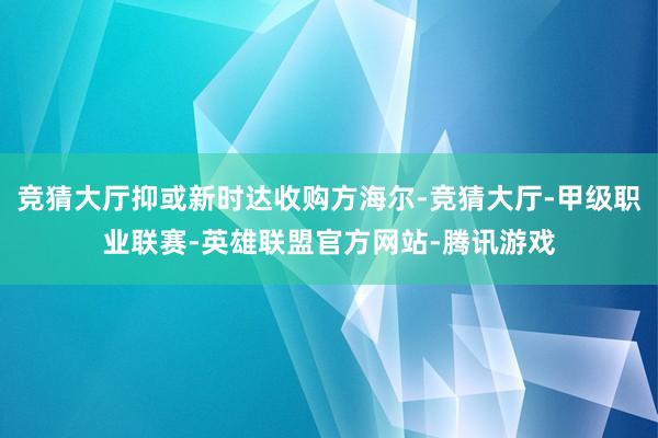 竞猜大厅抑或新时达收购方海尔-竞猜大厅-甲级职业联赛-英雄联盟官方网站-腾讯游戏