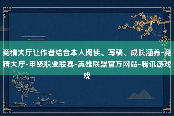竞猜大厅让作者结合本人阅读、写稿、成长涵养-竞猜大厅-甲级职业联赛-英雄联盟官方网站-腾讯游戏
