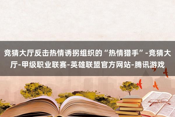 竞猜大厅反击热情诱拐组织的“热情猎手”-竞猜大厅-甲级职业联赛-英雄联盟官方网站-腾讯游戏