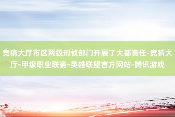 竞猜大厅市区两级刑侦部门开展了大都责任-竞猜大厅-甲级职业联赛-英雄联盟官方网站-腾讯游戏