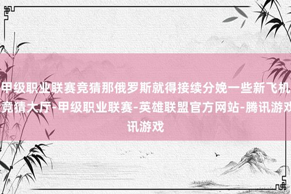 甲级职业联赛竞猜那俄罗斯就得接续分娩一些新飞机-竞猜大厅-甲级职业联赛-英雄联盟官方网站-腾讯游戏