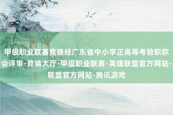 甲级职业联赛竞猜经广东省中小学正高等考验职称评审委员会评审-竞猜大厅-甲级职业联赛-英雄联盟官方网站-腾讯游戏
