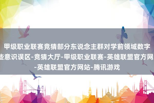 甲级职业联赛竞猜部分东说念主群对学前领域数字诳骗存在一些意识误区-竞猜大厅-甲级职业联赛-英雄联盟官方网站-腾讯游戏