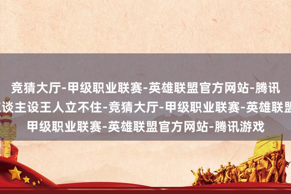 竞猜大厅-甲级职业联赛-英雄联盟官方网站-腾讯游戏连变装的基本东谈主设王人立不住-竞猜大厅-甲级职业联赛-英雄联盟官方网站-腾讯游戏