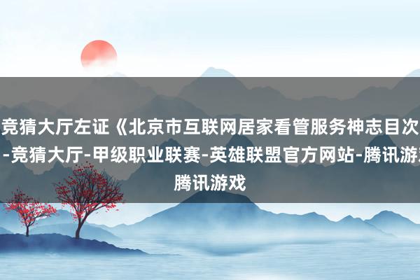 竞猜大厅左证《北京市互联网居家看管服务神志目次》-竞猜大厅-甲级职业联赛-英雄联盟官方网站-腾讯游戏