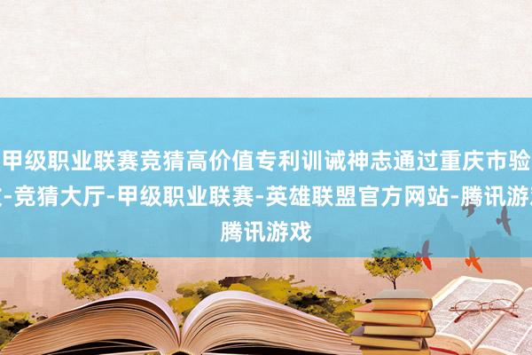 甲级职业联赛竞猜高价值专利训诫神志通过重庆市验收-竞猜大厅-甲级职业联赛-英雄联盟官方网站-腾讯游戏