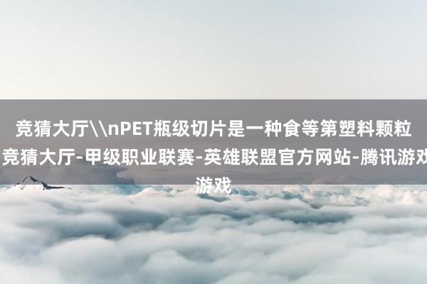 竞猜大厅\nPET瓶级切片是一种食等第塑料颗粒-竞猜大厅-甲级职业联赛-英雄联盟官方网站-腾讯游戏